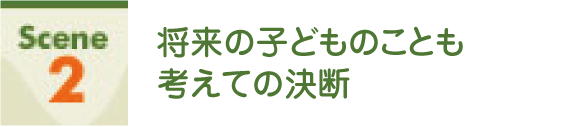 Scene2 将来の子どものことも考えての決断