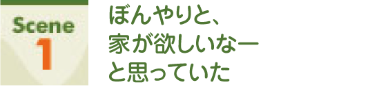 Scene1 ぼんやりと、家が欲しいなーと思っていた