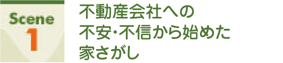 Scene1 不動産会社への不安・不信から始めた家さがし