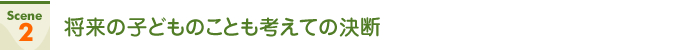Scene2 将来の子どものことも考えての決断