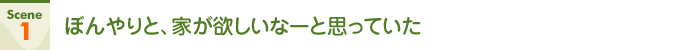 Scene1 ぼんやりと、家が欲しいなーと思っていた